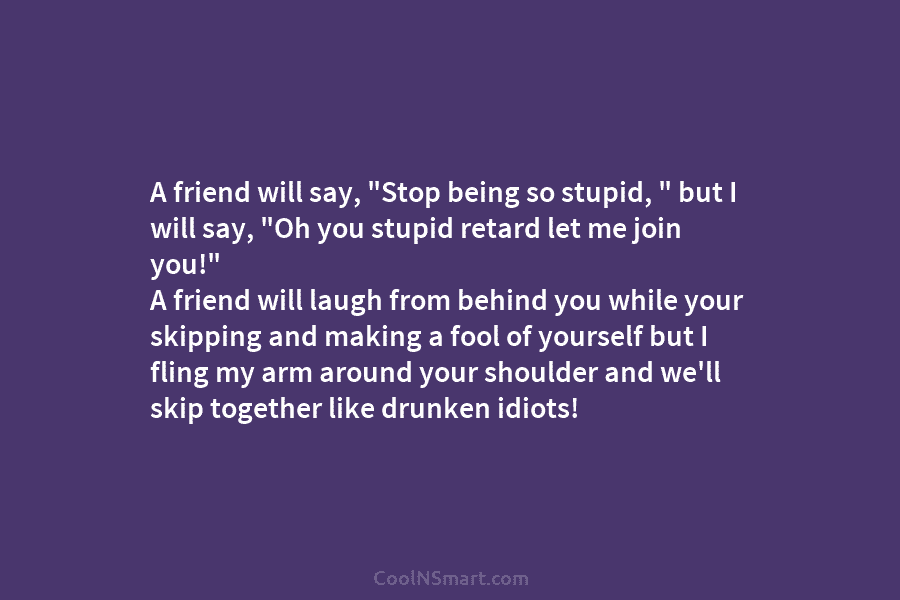 A friend will say, “Stop being so stupid, ” but I will say, “Oh you stupid retard let me join...