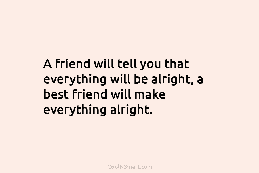 A friend will tell you that everything will be alright, a best friend will make...
