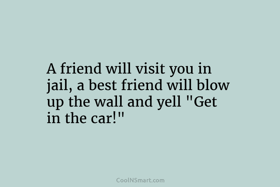 A friend will visit you in jail, a best friend will blow up the wall and yell “Get in the...