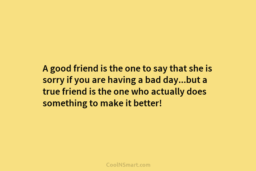 A good friend is the one to say that she is sorry if you are having a bad day…but a...