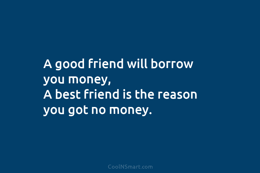 A good friend will borrow you money, A best friend is the reason you got no money.