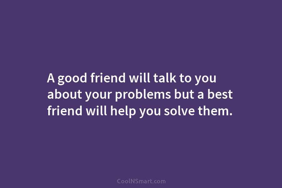 A good friend will talk to you about your problems but a best friend will...