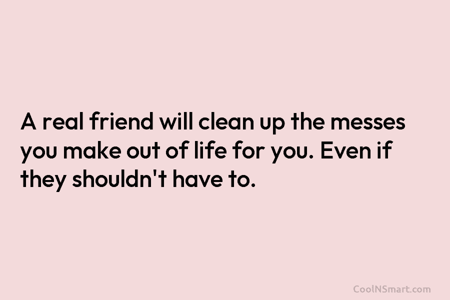 A real friend will clean up the messes you make out of life for you. Even if they shouldn’t have...