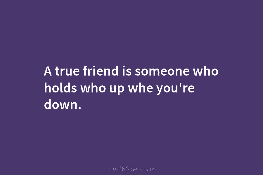 A true friend is someone who holds who up whe you’re down.