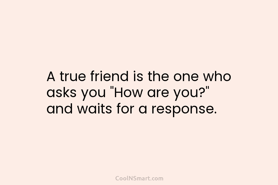 A true friend is the one who asks you “How are you?” and waits for a response.
