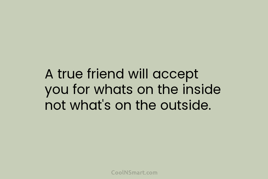 A true friend will accept you for whats on the inside not what’s on the outside.