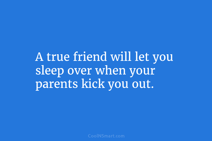 A true friend will let you sleep over when your parents kick you out.