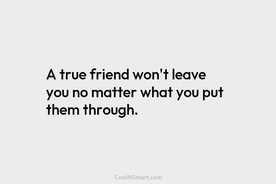 A true friend won’t leave you no matter what you put them through.
