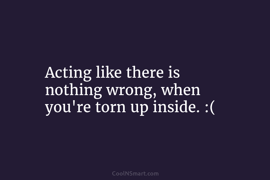 Acting like there is nothing wrong, when you’re torn up inside. :(