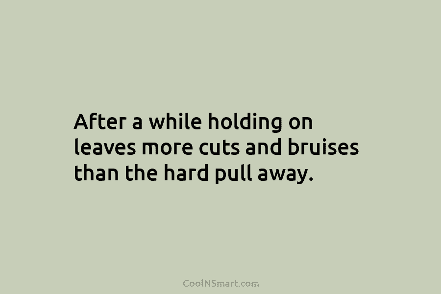 After a while holding on leaves more cuts and bruises than the hard pull away.