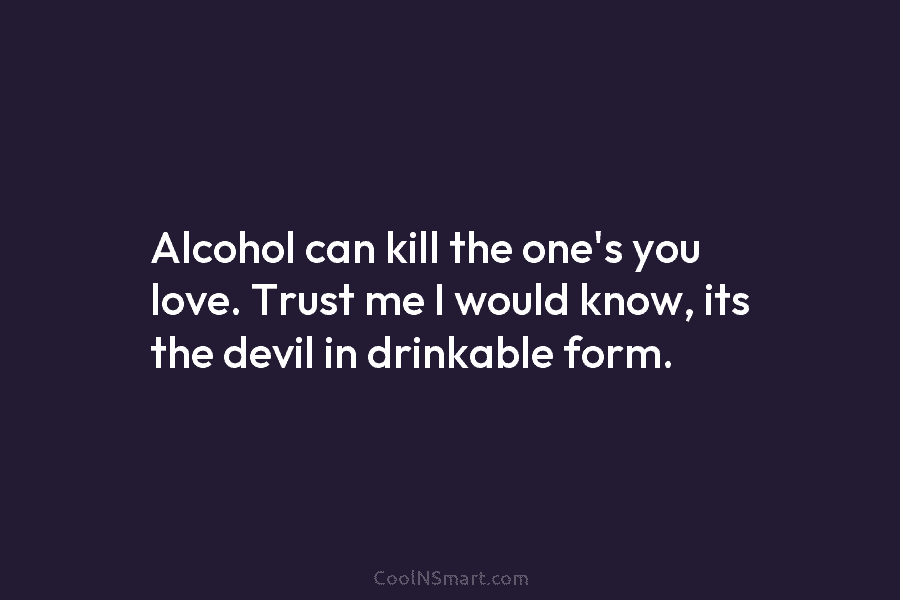 Alcohol can kill the one’s you love. Trust me I would know, its the devil in drinkable form.