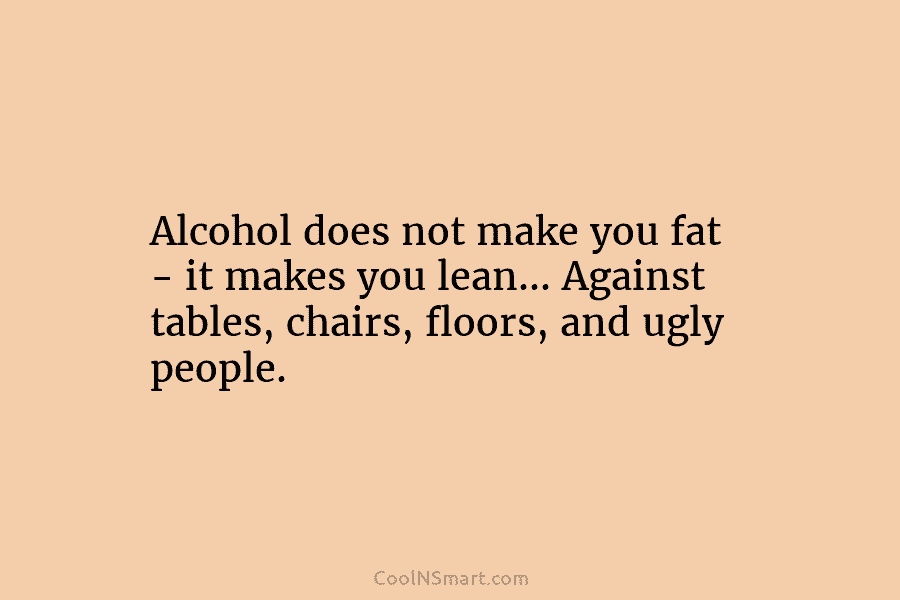 Alcohol does not make you fat – it makes you lean… Against tables, chairs, floors, and ugly people.