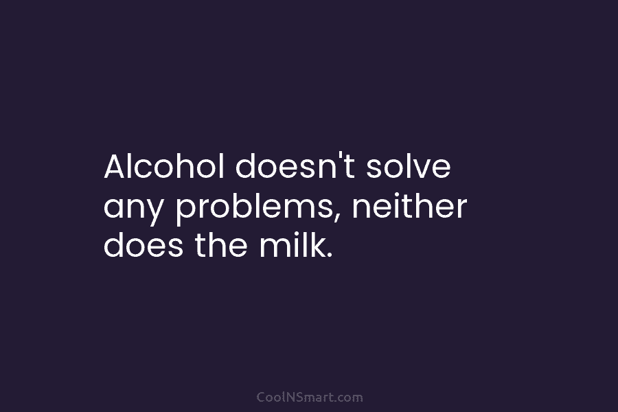 Alcohol doesn’t solve any problems, neither does the milk.