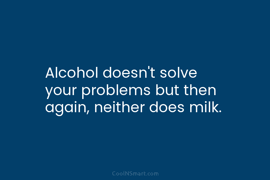 Alcohol doesn’t solve your problems but then again, neither does milk.