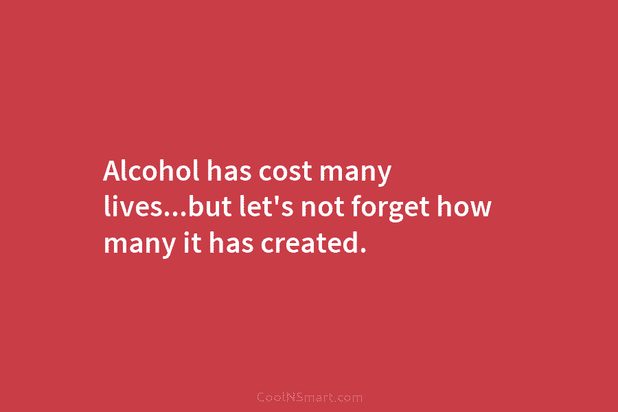 Alcohol has cost many lives…but let’s not forget how many it has created.