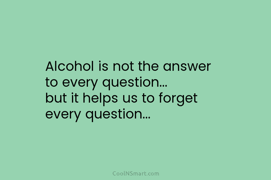 Alcohol is not the answer to every question… but it helps us to forget every question…