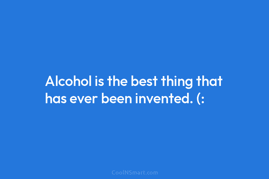 Alcohol is the best thing that has ever been invented. (: