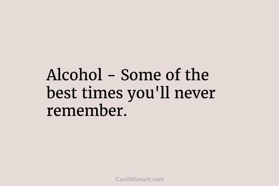Alcohol – Some of the best times you’ll never remember.