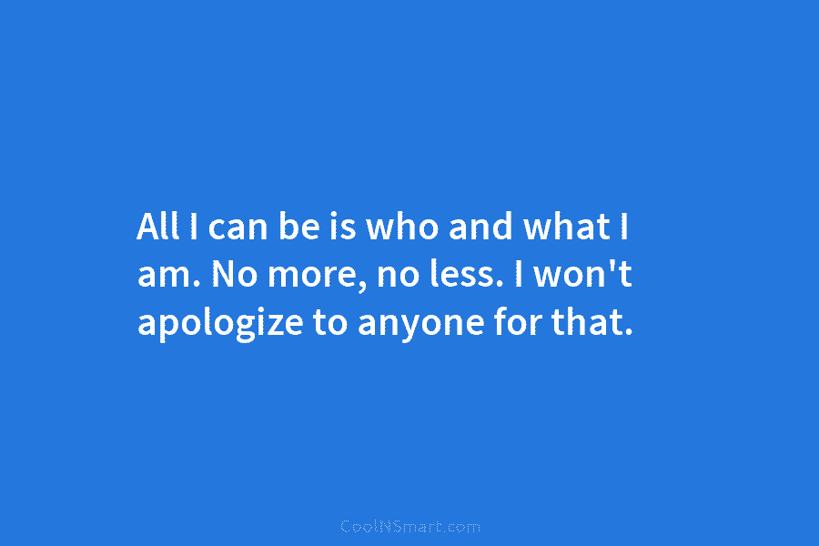 All I can be is who and what I am. No more, no less. I won’t apologize to anyone for...