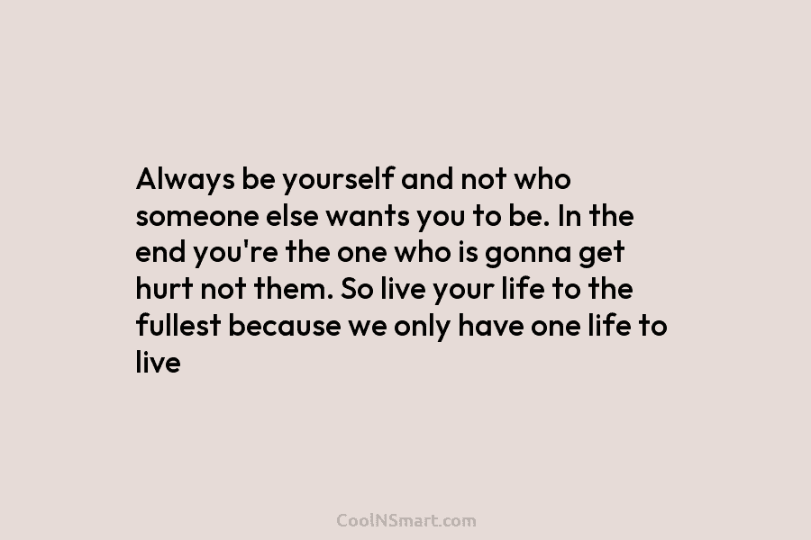 Always be yourself and not who someone else wants you to be. In the end...