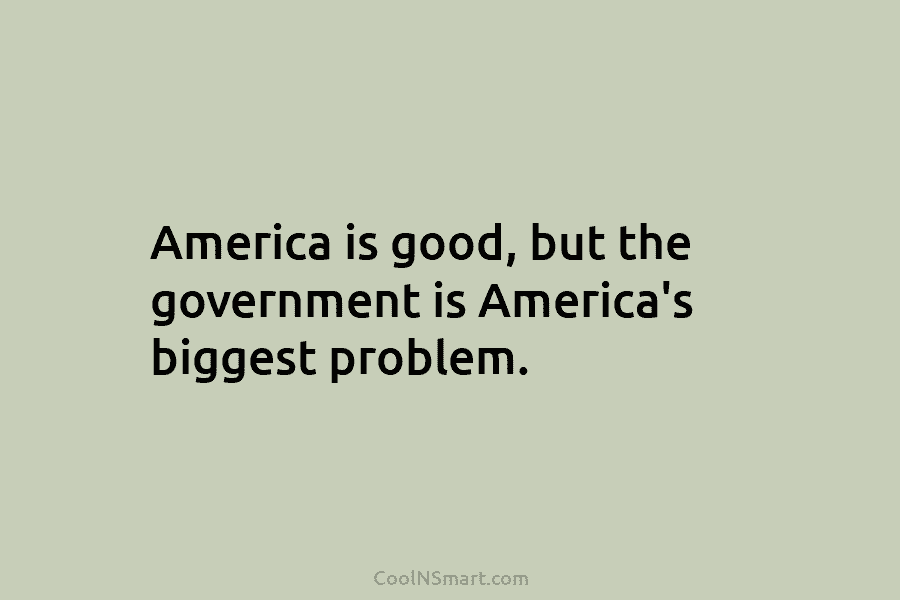 America is good, but the government is America’s biggest problem.