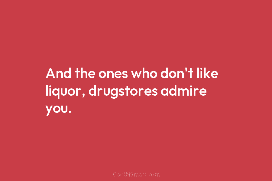 And the ones who don’t like liquor, drugstores admire you.