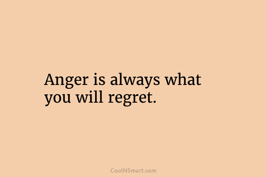 Anger is always what you will regret.