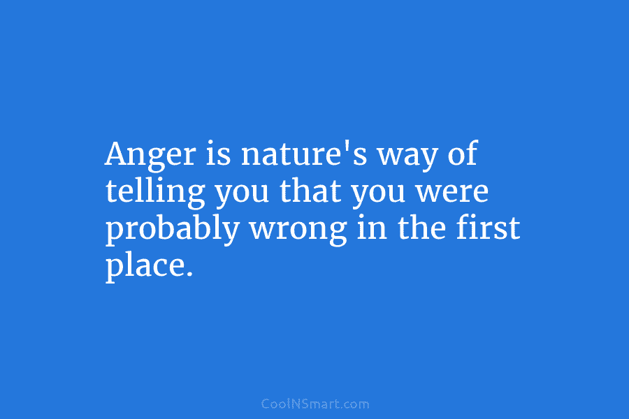 Anger is nature’s way of telling you that you were probably wrong in the first...