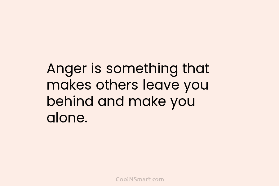 Anger is something that makes others leave you behind and make you alone.
