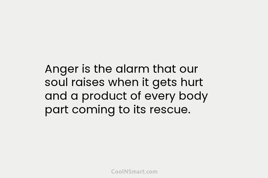 Anger is the alarm that our soul raises when it gets hurt and a product of every body part coming...