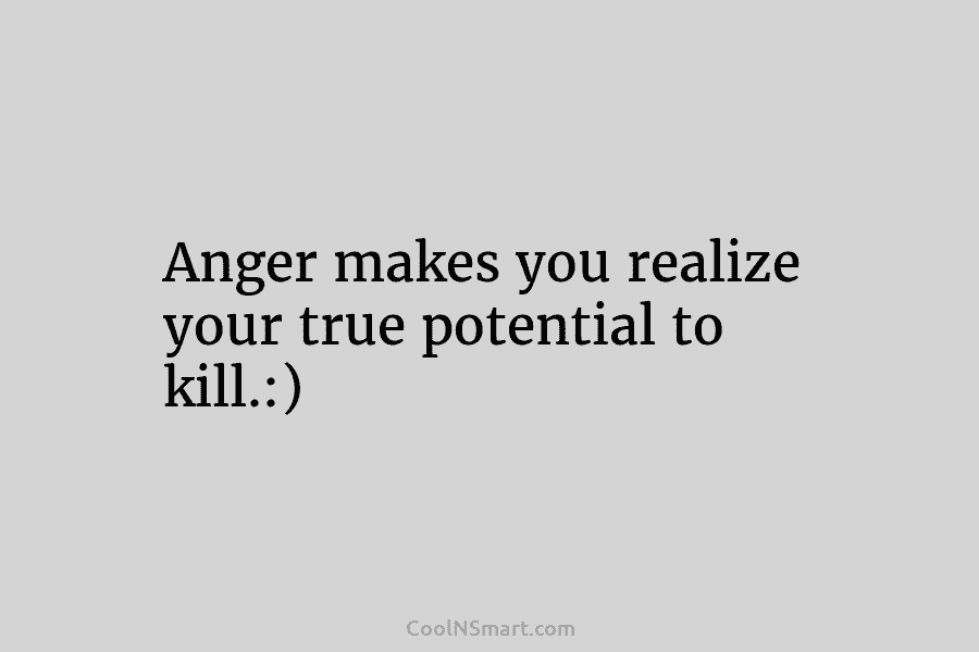 Anger makes you realize your true potential to kill.:)