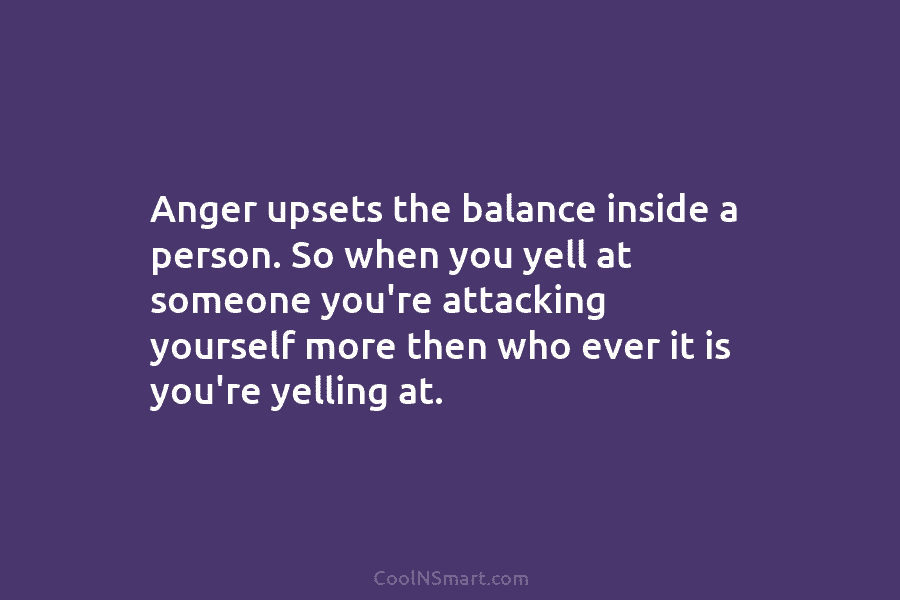 Anger upsets the balance inside a person. So when you yell at someone you’re attacking...