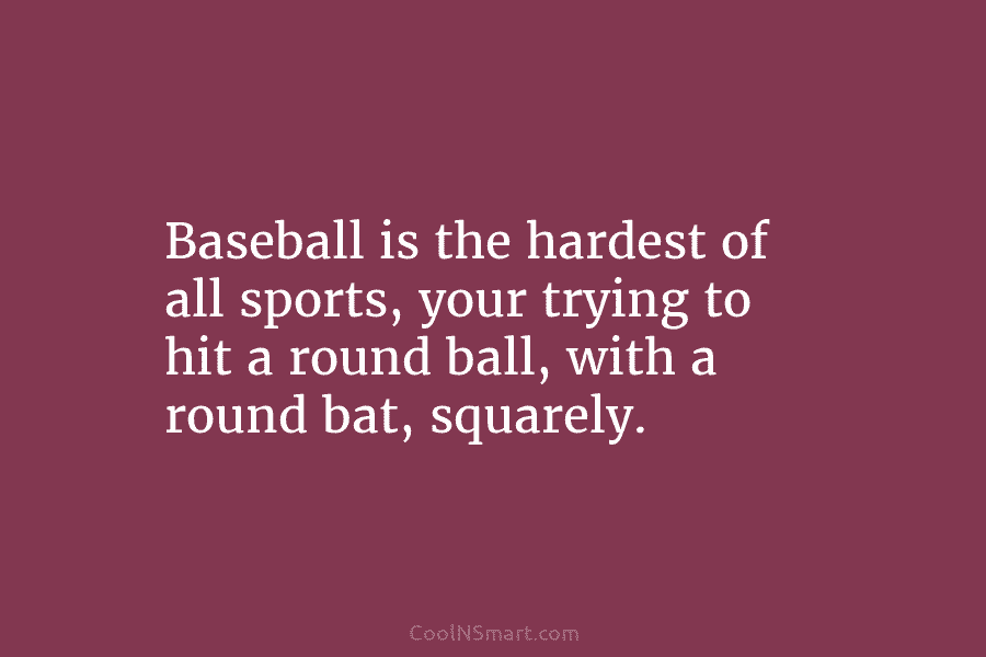 Baseball is the hardest of all sports, your trying to hit a round ball, with...