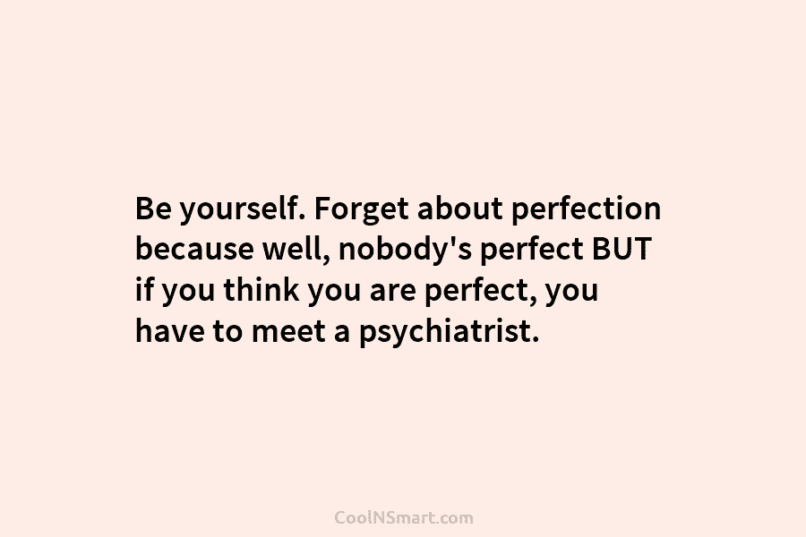 Be yourself. Forget about perfection because well, nobody’s perfect BUT if you think you are perfect, you have to meet...