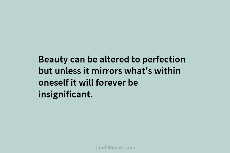 Beauty can be altered to perfection but unless it mirrors what’s within oneself it will forever be insignificant.