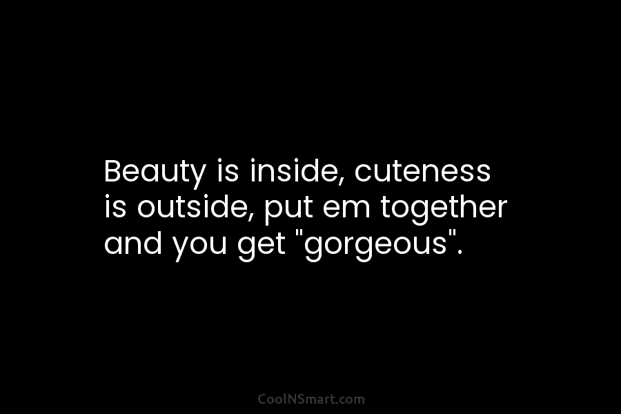 Beauty is inside, cuteness is outside, put em together and you get “gorgeous”.