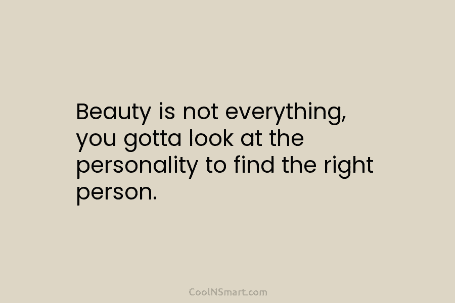 Beauty is not everything, you gotta look at the personality to find the right person.