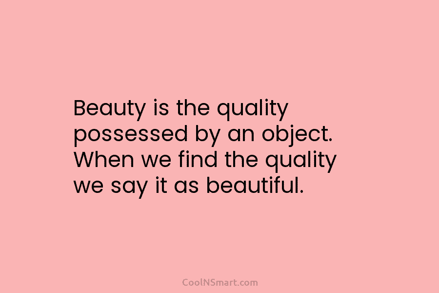 Beauty is the quality possessed by an object. When we find the quality we say it as beautiful.