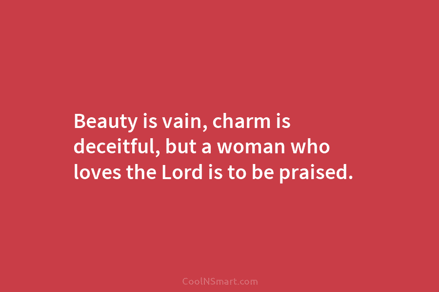 Beauty is vain, charm is deceitful, but a woman who loves the Lord is to be praised.