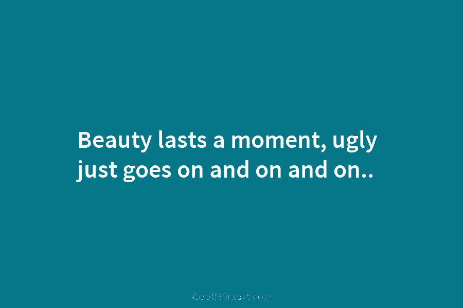 Beauty lasts a moment, ugly just goes on and on and on..