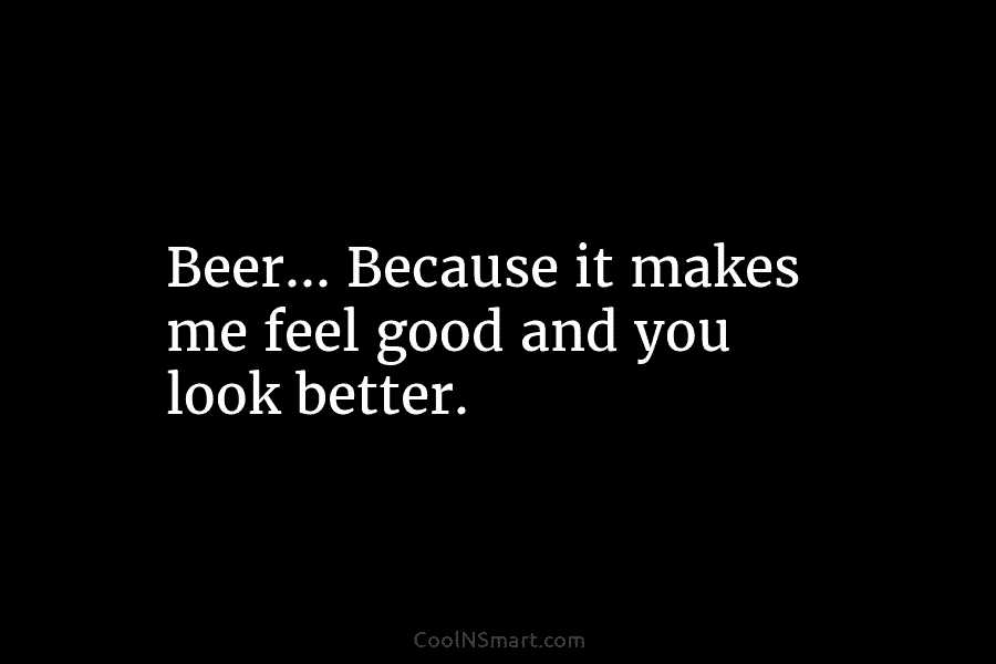 Beer… Because it makes me feel good and you look better.