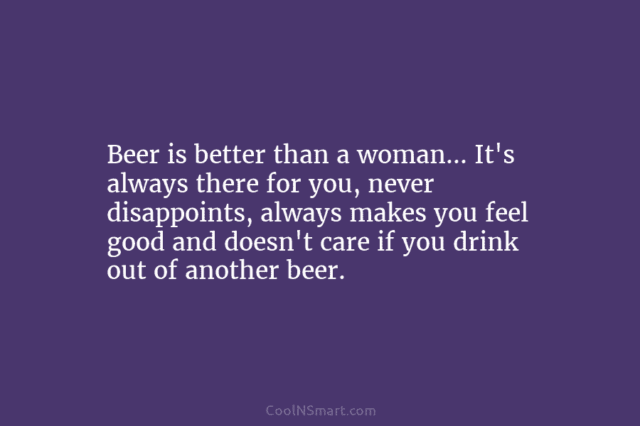 Beer is better than a woman… It’s always there for you, never disappoints, always makes...