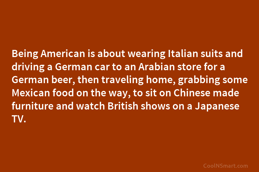 Being American is about wearing Italian suits and driving a German car to an Arabian store for a German beer,...