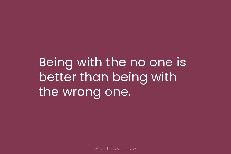 Being with the no one is better than being with the wrong one.
