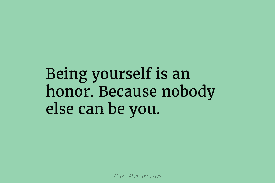 Being yourself is an honor. Because nobody else can be you.