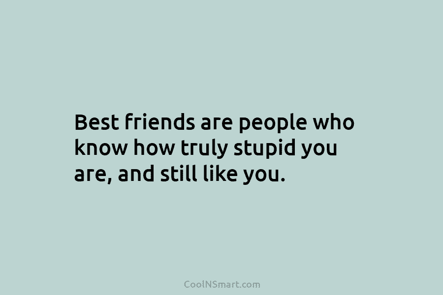 Best friends are people who know how truly stupid you are, and still like you.