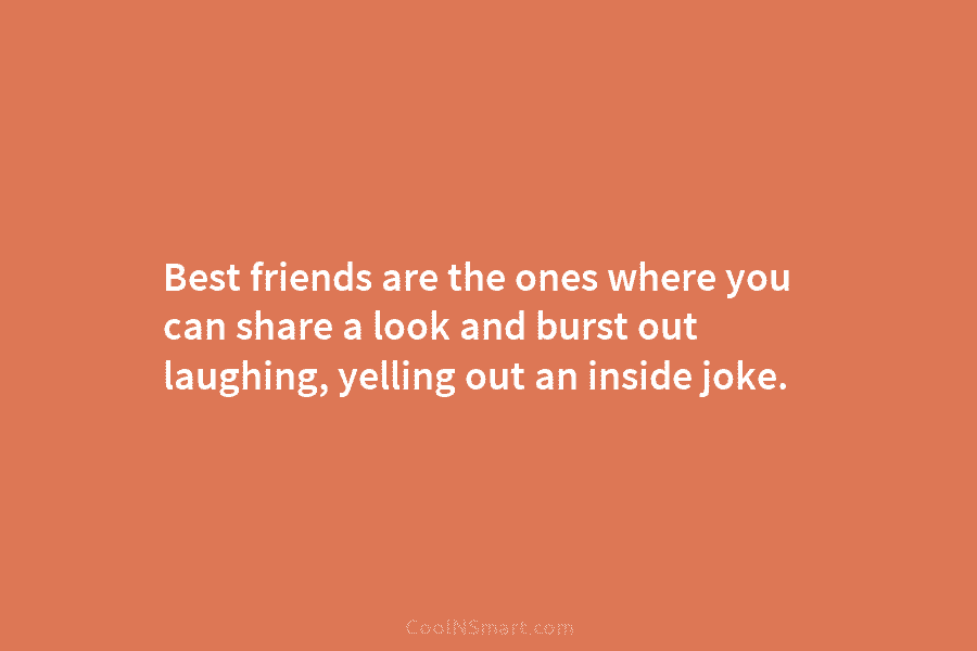 Best friends are the ones where you can share a look and burst out laughing, yelling out an inside joke.