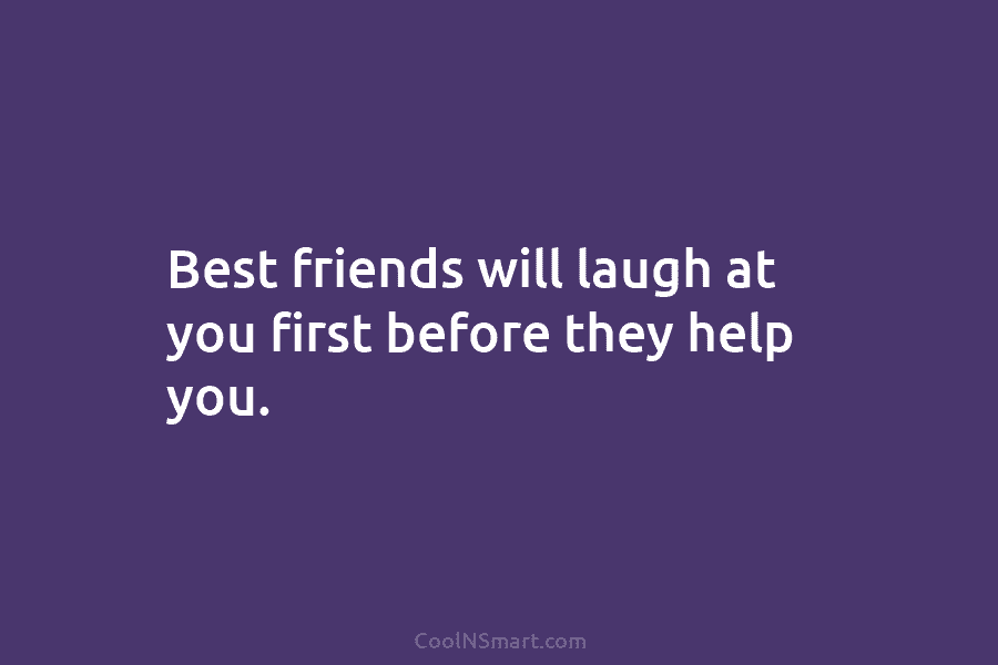 Best friends will laugh at you first before they help you.