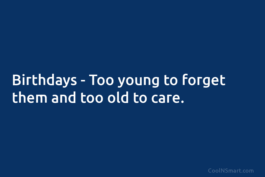Birthdays – Too young to forget them and too old to care.