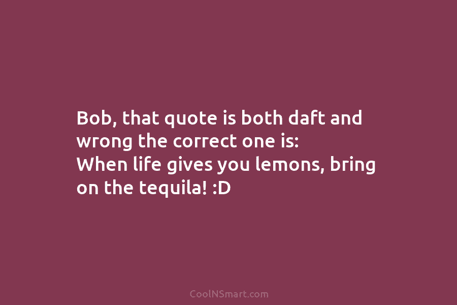 Bob, that quote is both daft and wrong the correct one is: When life gives...